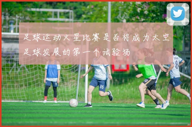 足球运动火星比赛是否将成为太空足球发展的第一个试验场