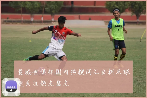 曼城世俱杯国内热搜词汇分析及球迷关注热点盘点