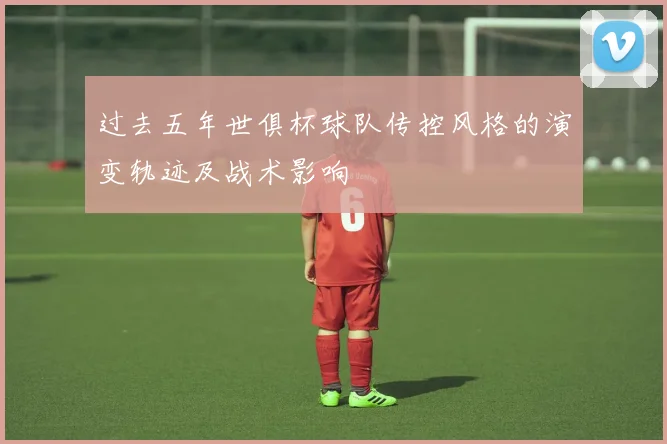 过去五年世俱杯球队传控风格的演变轨迹及战术影响