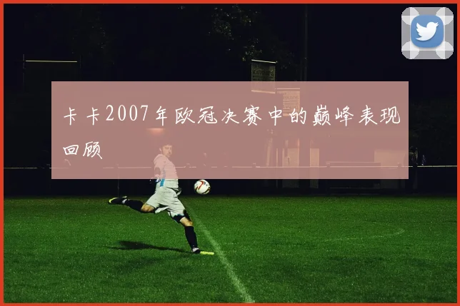 卡卡2007年欧冠决赛中的巅峰表现回顾